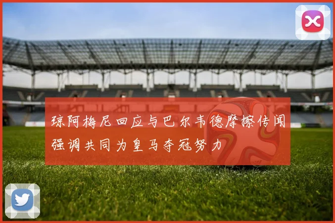 琼阿梅尼回应与巴尔韦德摩擦传闻强调共同为皇马夺冠努力
