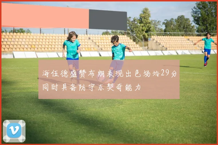 海伍德盛赞布朗表现出色场均29分同时具备防守东契奇能力