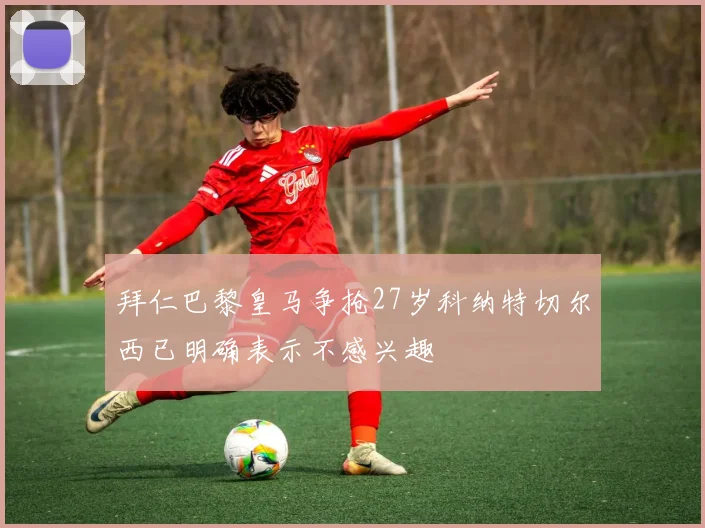 拜仁巴黎皇马争抢27岁科纳特切尔西已明确表示不感兴趣