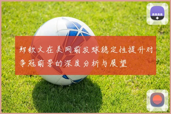 郑钦文在美网前发球稳定性提升对争冠前景的深度分析与展望