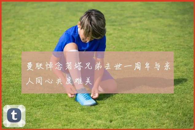曼联悼念若塔兄弟去世一周年与亲人同心共度难关