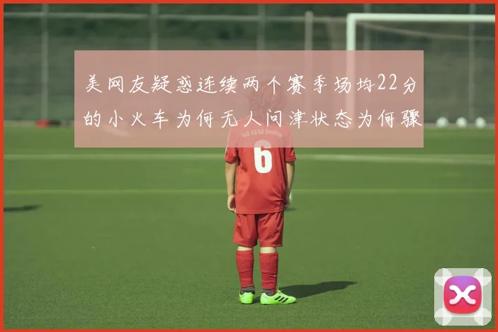 美网友疑惑连续两个赛季场均22分的小火车为何无人问津状态为何骤降