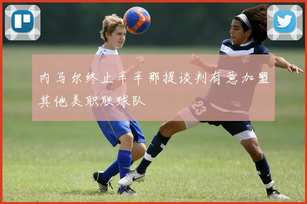 内马尔终止辛辛那提谈判有意加盟其他美职联球队