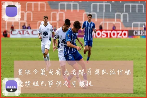曼联今夏或有九名球员离队拉什福德续租巴萨仍存可能性