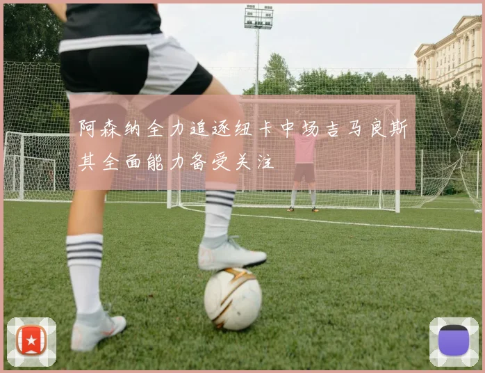 阿森纳全力追逐纽卡中场吉马良斯其全面能力备受关注