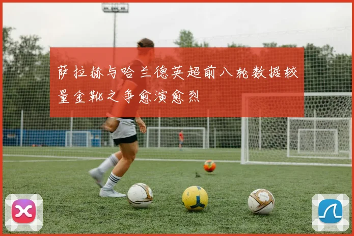萨拉赫与哈兰德英超前八轮数据较量金靴之争愈演愈烈