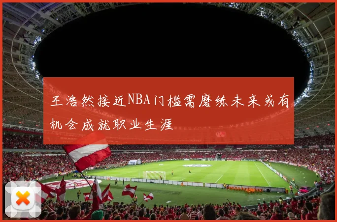王浩然接近NBA门槛需磨练未来或有机会成就职业生涯
