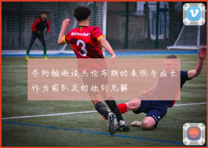 乔约翰逊谈杰伦布朗的表现与成长作为前队友的独到见解