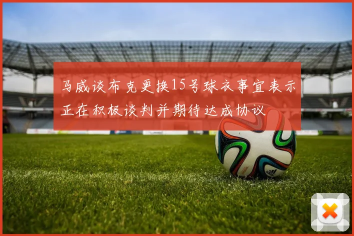 马威谈布克更换15号球衣事宜表示正在积极谈判并期待达成协议