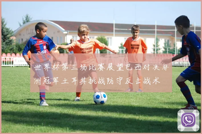 世界杯第三场比赛展望巴西对决非洲冠军土耳其挑战防守反击战术