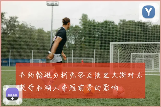 乔约翰逊分析先签后换里夫斯对东契奇和湖人夺冠前景的影响