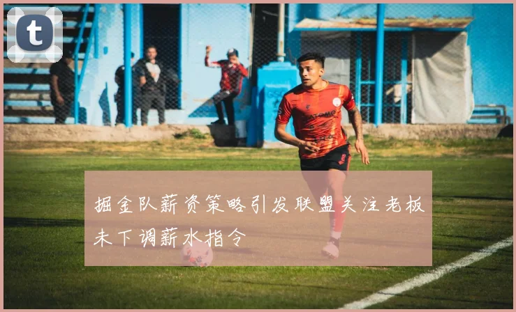 掘金队薪资策略引发联盟关注老板未下调薪水指令