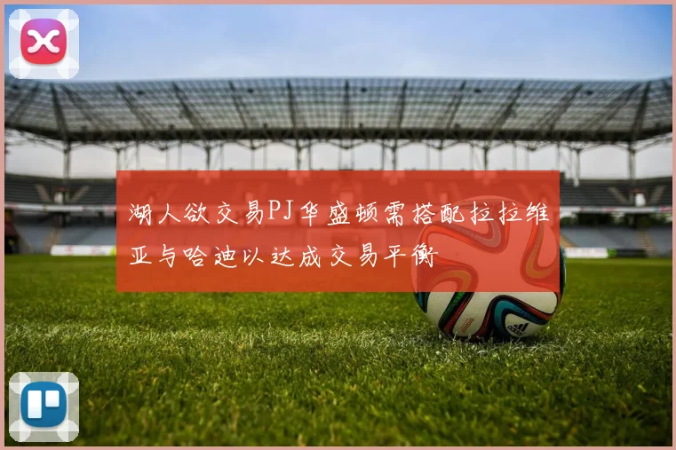 湖人欲交易PJ华盛顿需搭配拉拉维亚与哈迪以达成交易平衡