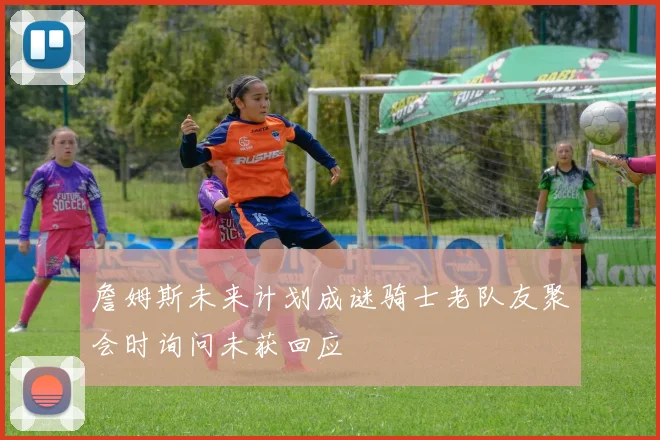 詹姆斯未来计划成谜骑士老队友聚会时询问未获回应