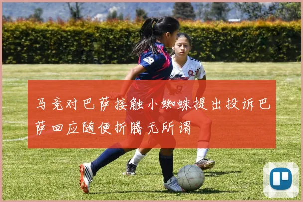 马竞对巴萨接触小蜘蛛提出投诉巴萨回应随便折腾无所谓
