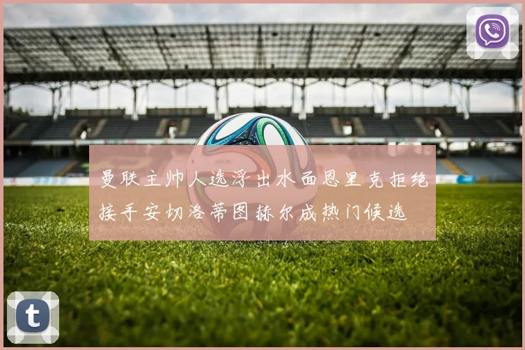 曼联主帅人选浮出水面恩里克拒绝接手安切洛蒂图赫尔成热门候选