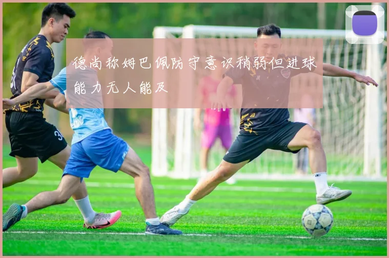 德尚称姆巴佩防守意识稍弱但进球能力无人能及