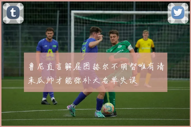 鲁尼直言解雇图赫尔不明智唯有请来瓜帅才能弥补大名单失误