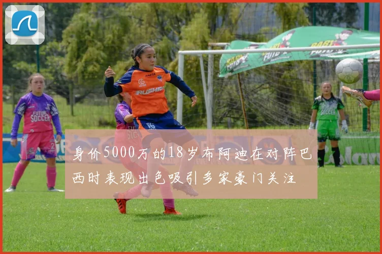 身价5000万的18岁布阿迪在对阵巴西时表现出色吸引多家豪门关注