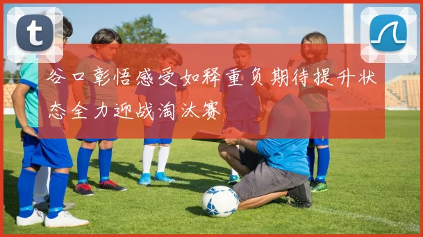 谷口彰悟感受如释重负期待提升状态全力迎战淘汰赛