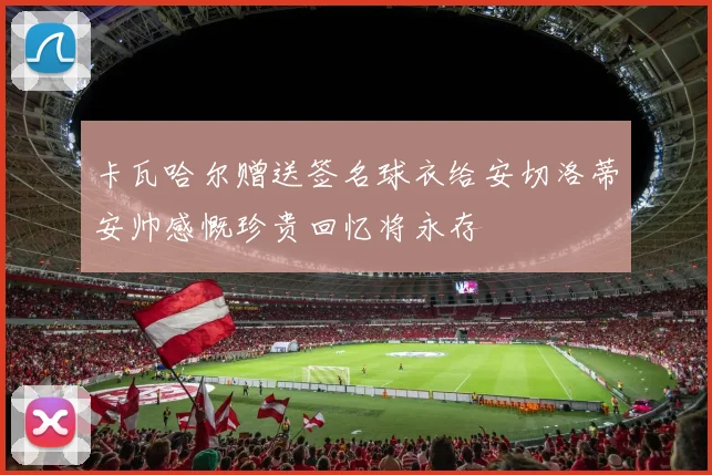 卡瓦哈尔赠送签名球衣给安切洛蒂安帅感慨珍贵回忆将永存