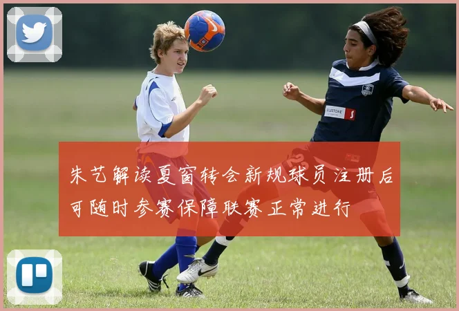 朱艺解读夏窗转会新规球员注册后可随时参赛保障联赛正常进行