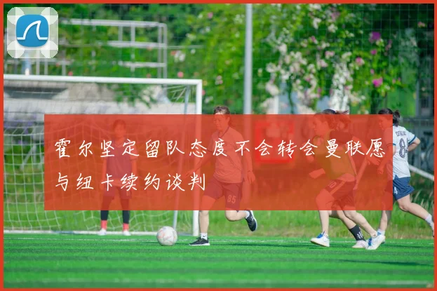 霍尔坚定留队态度不会转会曼联愿与纽卡续约谈判