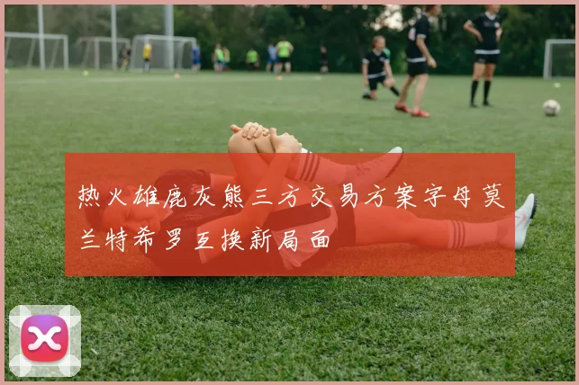 热火雄鹿灰熊三方交易方案字母莫兰特希罗互换新局面
