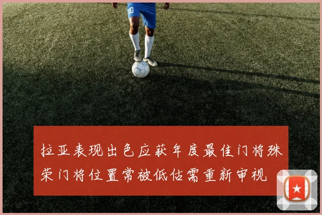 拉亚表现出色应获年度最佳门将殊荣门将位置常被低估需重新审视