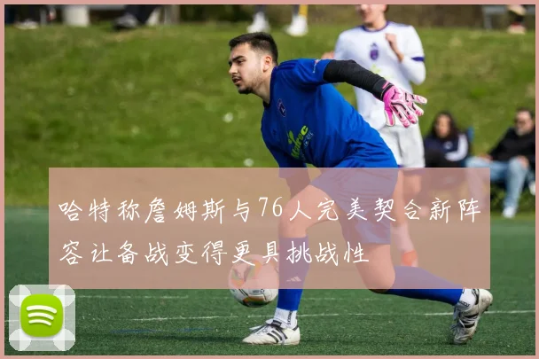 哈特称詹姆斯与76人完美契合新阵容让备战变得更具挑战性